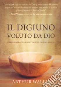 Il digiuno voluto da Dio. Una guida pratica e spirituale sul digiuno biblico libro di Wallis Arthur