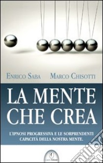 La mente che crea. L'ipnosi progressiva e le sorprendenti capacità della nostra mente libro di Saba Enrico; Chisotti Marco