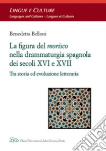 La figura del morisco nella drammaturgia spagnola dei secoli XVI e XVII. Tra storia ed evoluzione letteraria libro di Belloni Benedetta