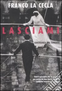 Lasciami. Ignoranza dei congedi libro di La Cecla Franco