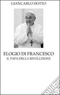 Elogio di Francesco. Il papa della rivoluzione libro di Dotto Giancarlo