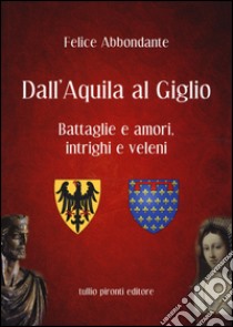 Dall'Aquila al Giglio. Battaglie e amori, intrighi e veleni libro di Abbondante Felice