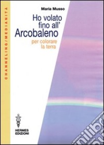 Ho volato fino all'arcobaleno per colorare la terra libro di Musso Maria