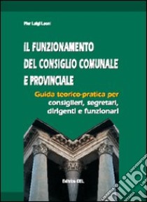 Il funzionamento del consiglio comunale e provinciale. Guida teorico-pratica per consiglieri, segretari, dirigenti, funzionari libro di Leoni P. Luigi