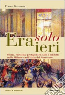 Era solo ieri. Storie, curiosità, protagonisti, fatti e misteri nella Milano e nell'Italia del Novecento libro di Tettamanti Franco