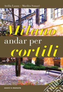 Milano. Andar per cortili libro di Lanza Attilia; Somarè Marilea