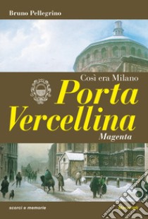 Porta Vercellina. Così era Milano libro di Pellegrino Bruno