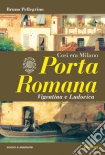 Porta Romana. Così era Milano libro di Pellegrino Bruno