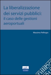 La liberalizzazione dei servizi pubblici. Il caso delle gestioni aeroportuali libro di Pellingra Massimo