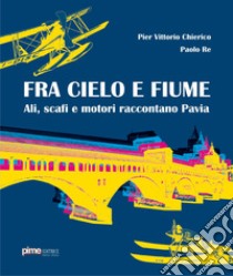 Fra cielo e fiume. Ali, scafi e motori raccontano Pavia libro di Chierico Pier Vittorio; Re Paolo