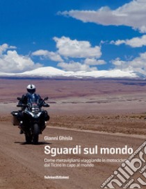 Sguardi sul mondo. Come meravigliarsi viaggiando in motocicletta dal Ticino in capo al mondo libro di Ghisla Gianni