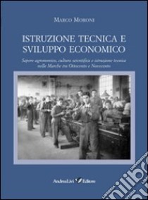 Istruzione tecnica e sviluppo economico. Sapere agronomico, cultura scientifica e istruzione tecnica nelle Marche tra Ottocento e Novecento libro di Moroni Marco