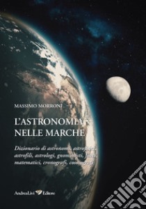 L'astronomia nelle Marche. Dizionario di astronomi, astrofisici, astrofili, astrologi, gnomonisti, fisici, matematici, cronografi, cosmografi libro di Morroni Massimo