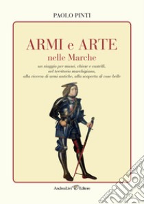 Armi e arte nelle Marche un viaggio per musei, chiese e castelli, nel territorio marchigiano, alla ricerca di armi antiche, alla scoperta di cose belle libro di Pinti Paolo