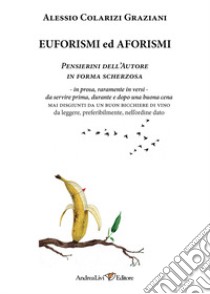 Euforismi ed aforismi. Pensierini dell'Autore in forma scherzosa: in prosa, raramente in versi, da servire prima, durante e dopo una buona cena mai disgiunti da un buon bicchiere di vino da leggere, preferibilmente, nell'ordine dato libro di Colarizi Graziani Alessio