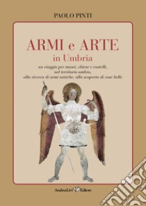 Armi e arte in Umbria. Un viaggio per musei, chiese e castelli, nel territorio umbro, alla ricerca di armi antiche, alla scoperta di cose belle libro di Pinti Paolo