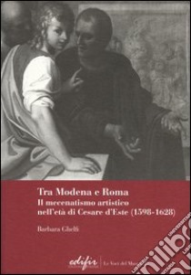 Tra Modena e Roma. Il mecenatismo artistico nell'età di Cesare d'Este (1598-1628) libro di Ghelfi Barbara