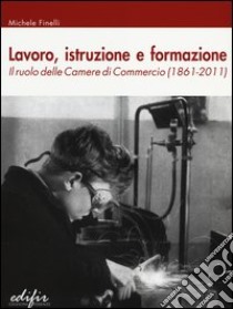 Lavoro, istruzione e formazione. Il ruolo delle camere di commercio (1861-2011) libro di Finelli Michele