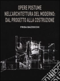 Opere postume nell'architettura del moderno: dal progetto alla ricostruzione libro di Bazzocchi Frida