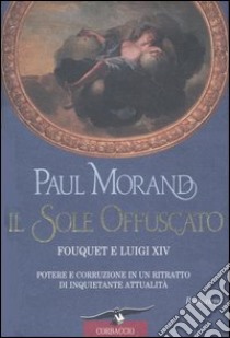 Il sole offuscato. Fouquet e Luigi XIV. Potere e corruzione in un ritratto di inquietante attualità libro di Morand Paul