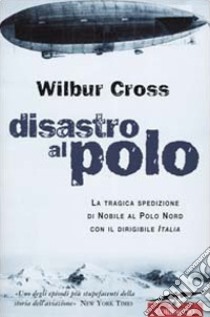 Disastro al Polo. La tragica spedizione di Nobile al Polo Nord con il dirigibile Italia libro di Cross Wilbur