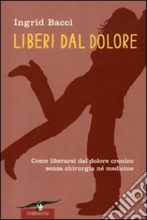 Liberi dal dolore. Come liberarsi dal dolore cronico senza chirurgia né medicine libro di Bacci Ingrid