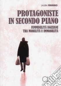 Protagoniste in secondo piano. Femminilità egiziane tra mobilità e immobilità libro di Ferrero Laura