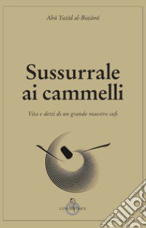 Sussurrale ai cammelli. Vita e detti di un grande maestro sufi libro di Abu Yazid al-Bistami