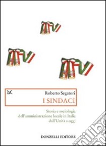 I sindaci. Storia e sociologia dell'amministrazione locale in Italia dall'Unità a oggi libro di Segatori Roberto