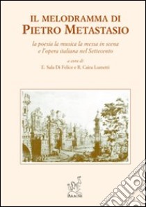 Il melodramma di Pietro Metastasio. La poesia, la musica, la messa in scena e l'opera italiana nel Settecento libro