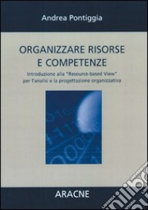 Organizzare risorse e competenze. Introduzione alla «Resource-based View» per l'analisi e la progettazione organizzativa libro di Pontiggia Andrea