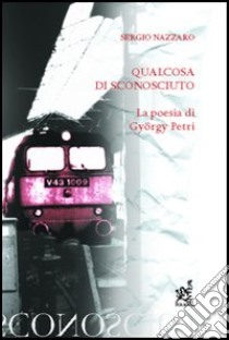 Qualcosa di sconosciuto. La poesia di György Petri libro di Nazzaro Sergio