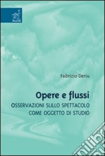 Opere e flussi. Osservazioni sullo spettacolo come oggetto di studio libro di Deriu Fabrizio