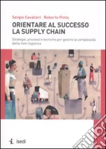 Orientare al successo la supply chain. Strategie, processi e tecniche per gestire la complessità della rete logistica libro di Cavalieri Sergio; Pinto Roberto