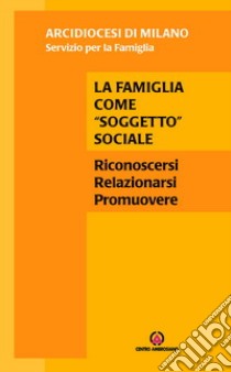 La famiglia come «soggetto» sociale. Riconoscersi, relazionarsi, promuovere libro di Caccia S. (cur.); Arcidiocesi di Milano. Servizio per la famiglia (cur.)