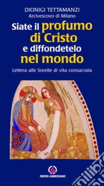 Siate il profumo di Cristo e diffondetelo nel mondo. Lettera alle Sorelle di vita consacrata libro di Tettamanzi Dionigi