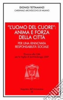 «L'uomo del cuore»: anima e forza della città. Per una rinnovata responsabilità sociale. Discorso alla città per la vigilia di sant'Ambrogio 2007 libro di Tettamanzi Dionigi