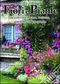 Fiori e piante da coltivare in casa, terrazzo, giardino e in campagna libro di Cretti Luciano