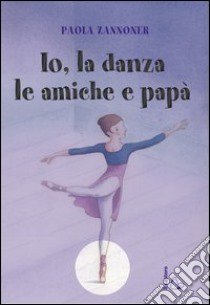 Io, la danza, le amiche e papà libro di Zannoner Paola