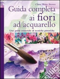 Guida completa ai fiori ad acquarello. Ediz. illustrata libro di Brown Claire Waite