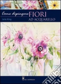 Come dipingere i fiori. Acquarello. Ediz. illustrata libro di King Julie