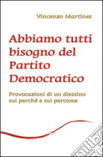 Abbiamo tutti bisogno del Partito Democratico. Provocazione di un diessino sui perché e sui percome libro di Martines Vincenzo