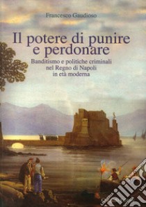 Il potere di punire e perdonare. Banditismo e politiche criminali nel Regno di Napoli in età moderna libro di Gaudioso Francesco