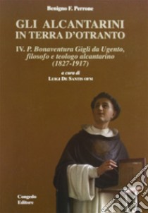 Gli alcantarini in Terra d'Otranto. Vol. 4: P. Bonaventura. Gigli da Ugento, filosofo, teologo alcantarino (1827-1917) libro di Perrone Benigno F.; De Santis L. (cur.)