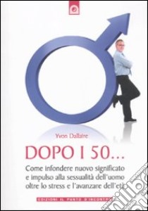 Dopo i 50... Come infondere nuovo significato e impulso alla sessualità dell'uomo oltre lo stress e l'avanzare dell'età libro di Dallaire Yvon