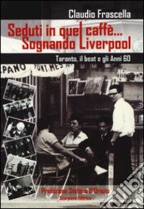 Seduti in quel caffè... Sognando Liverpool. Tarant, il beat e gli e gli anni 60 libro di Frascella Claudio