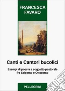 Canti e cantori bucolici. Esempi di poesia a soggetto pastorale fra Seicento e Ottocento libro di Favaro Francesca