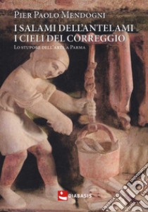 I salami dell'Antelami, i cieli del Correggio. Lo stupore dell'arte a Parma libro di Mendogni Pier Paolo