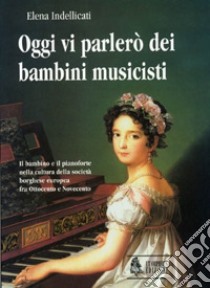 Oggi vi parlerò dei bambini musicisti. Il bambino e il pianoforte nella cultura della società borghese europea fra Ottocento e Novecento libro di Indellicati Elena