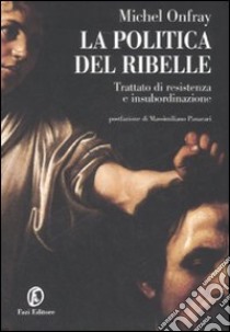 La politica del ribelle. Trattato di resistenza e insubordinazione libro di Onfray Michel